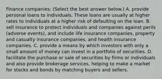 Finance​ companies: ​(Select the best answer​ below.) A. provide personal loans to individuals. These loans are usually at higher rates to individuals at a higher risk of defaulting on the loan. B. sell insurance to protect individuals and companies against perils​ (adverse events), and include life insurance​ companies, property and casualty insurance​ companies, and health insurance companies. C. provide a means by which investors with only a small amount of money can invest in a portfolio of securities. D. facilitate the purchase or sale of securities by firms or individuals and also provide brokerage​ services, helping to make a market for stocks and bonds by matching buyers and sellers.