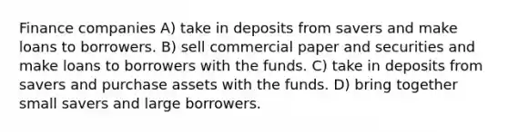 Finance companies A) take in deposits from savers and make loans to borrowers. B) sell commercial paper and securities and make loans to borrowers with the funds. C) take in deposits from savers and purchase assets with the funds. D) bring together small savers and large borrowers.