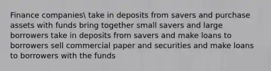 Finance companies take in deposits from savers and purchase assets with funds bring together small savers and large borrowers take in deposits from savers and make loans to borrowers sell commercial paper and securities and make loans to borrowers with the funds