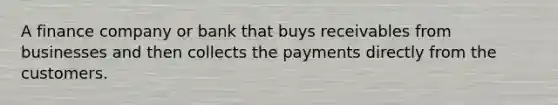 A finance company or bank that buys receivables from businesses and then collects the payments directly from the customers.