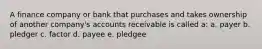 A finance company or bank that purchases and takes ownership of another company's accounts receivable is called a: a. payer b. pledger c. factor d. payee e. pledgee