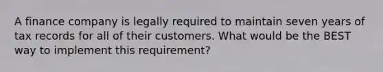 A finance company is legally required to maintain seven years of tax records for all of their customers. What would be the BEST way to implement this requirement?