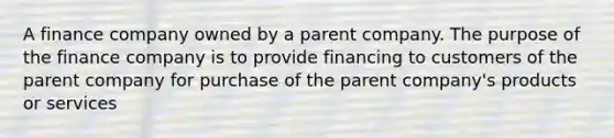 A finance company owned by a parent company. The purpose of the finance company is to provide financing to customers of the parent company for purchase of the parent company's products or services