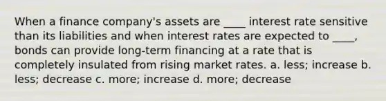 When a finance company's assets are ____ interest rate sensitive than its liabilities and when interest rates are expected to ____, bonds can provide long-term financing at a rate that is completely insulated from rising market rates. a. less; increase b. less; decrease c. more; increase d. more; decrease