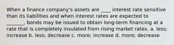 When a finance company's assets are ____ interest rate sensitive than its liabilities and when interest rates are expected to _______, bonds may be issued to obtain long-term financing at a rate that is completely insulated from rising market rates. a. less; increase b. less; decrease c. more; increase d. more; decrease