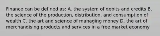 Finance can be defined as: A. the system of debits and credits B. the science of the production, distribution, and consumption of wealth C. the art and science of managing money D. the art of merchandising products and services in a free market economy