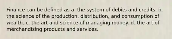 Finance can be defined as a. the system of debits and credits. b. the science of the production, distribution, and consumption of wealth. c. the art and science of managing money. d. the art of merchandising products and services.