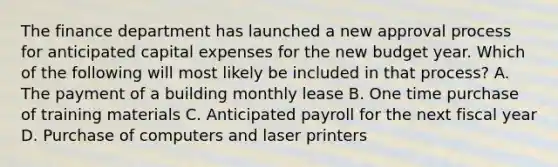 The finance department has launched a new approval process for anticipated capital expenses for the new budget year. Which of the following will most likely be included in that process? A. The payment of a building monthly lease B. One time purchase of training materials C. Anticipated payroll for the next fiscal year D. Purchase of computers and laser printers