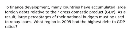 To finance development, many countries have accumulated large foreign debts relative to their gross domestic product (GDP). As a result, large percentages of their national budgets must be used to repay loans. What region in 2005 had the highest debt to GDP ratios?