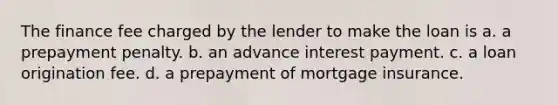 The finance fee charged by the lender to make the loan is a. a prepayment penalty. b. an advance interest payment. c. a loan origination fee. d. a prepayment of mortgage insurance.