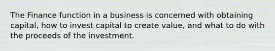 The Finance function in a business is concerned with obtaining capital, how to invest capital to create value, and what to do with the proceeds of the investment.