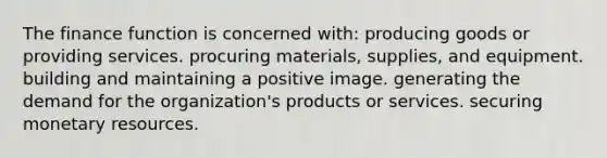 The finance function is concerned with: producing goods or providing services. procuring materials, supplies, and equipment. building and maintaining a positive image. generating the demand for the organization's products or services. securing monetary resources.