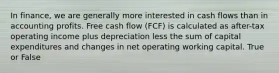 In finance, we are generally more interested in cash flows than in accounting profits. Free cash flow (FCF) is calculated as after-tax operating income plus depreciation less the sum of capital expenditures and changes in net operating working capital.​ True or False