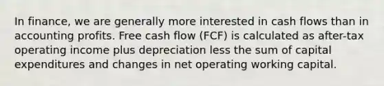 In finance, we are generally more interested in cash flows than in accounting profits. Free cash flow (FCF) is calculated as after-tax operating income plus depreciation less the sum of capital expenditures and changes in net operating working capital.