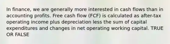 In finance, we are generally more interested in cash flows than in accounting profits. Free cash flow (FCF) is calculated as after-tax operating income plus depreciation less the sum of capital expenditures and changes in net operating working capital. TRUE OR FALSE