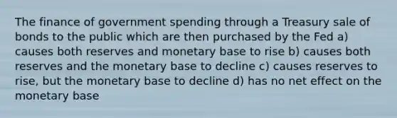 The finance of government spending through a Treasury sale of bonds to the public which are then purchased by the Fed a) causes both reserves and monetary base to rise b) causes both reserves and the monetary base to decline c) causes reserves to rise, but the monetary base to decline d) has no net effect on the monetary base