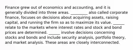 Finance grew out of economics and accounting, and it is generally divided into three areas. _________ also called corporate finance, focuses on decisions about acquiring assets, raising capital, and running the firm so as to maximize its value. ______ relate to the markets where interest rates and stock and bond prices are determined. ______ involve decisions concerning stocks and bonds and include security analysis, portfolio theory, and market analysis. These areas are closely interconnected.