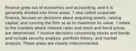 Finance grew out of economics and accounting, and it is generally divided into three areas. ? also called corporate finance, focuses on decisions about acquiring assets, raising capital, and running the firm so as to maximize its value. ? relate to the markets where interest rates and stock and bond prices are determined. ? involve decisions concerning stocks and bonds and include security analysis, portfolio theory, and market analysis. These areas are closely interconnected.