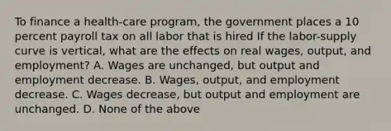 To finance a​ health-care program, the government places a 10 percent payroll tax on all labor that is hired If the​ labor-supply curve is​ vertical, what are the effects on real​ wages, output, and​ employment? A. Wages are​ unchanged, but output and employment decrease. B. ​Wages, output, and employment decrease. C. Wages​ decrease, but output and employment are unchanged. D. None of the above