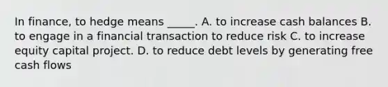 In finance, to hedge means _____. A. to increase cash balances B. to engage in a financial transaction to reduce risk C. to increase equity capital project. D. to reduce debt levels by generating free cash flows