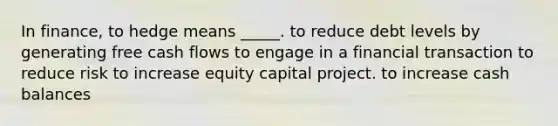 In finance, to hedge means _____. to reduce debt levels by generating free cash flows to engage in a financial transaction to reduce risk to increase equity capital project. to increase cash balances