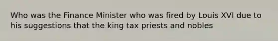 Who was the Finance Minister who was fired by Louis XVI due to his suggestions that the king tax priests and nobles