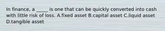 In finance, a _____ is one that can be quickly converted into cash with little risk of loss. A.fixed asset B.capital asset C.liquid asset D.tangible asset