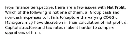 From finance perspective, there are a few issues with Net Profit. Which of the following is not one of them. a. Group cash and non-cash expenses b. It fails to capture the varying COGS c. Managers may have discretion in their calculation of net profit d. Capital structure and tax rates make it harder to compare operations of firms