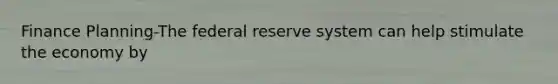 Finance Planning-The federal reserve system can help stimulate the economy by