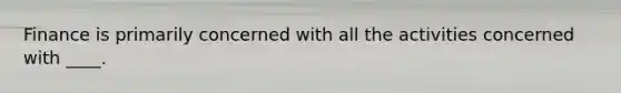 Finance is primarily concerned with all the activities concerned with ____.