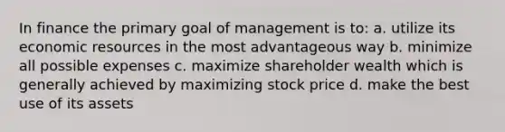 In finance the primary goal of management is to: a. utilize its economic resources in the most advantageous way b. minimize all possible expenses c. maximize shareholder wealth which is generally achieved by maximizing stock price d. make the best use of its assets