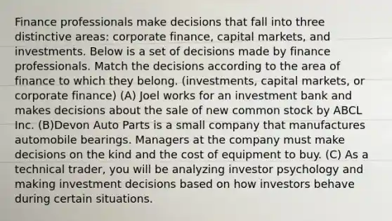 Finance professionals make decisions that fall into three distinctive areas: corporate finance, capital markets, and investments. Below is a set of decisions made by finance professionals. Match the decisions according to the area of finance to which they belong. (investments, capital markets, or corporate finance) (A) Joel works for an investment bank and makes decisions about the sale of new common stock by ABCL Inc. (B)Devon Auto Parts is a small company that manufactures automobile bearings. Managers at the company must make decisions on the kind and the cost of equipment to buy. (C) As a technical trader, you will be analyzing investor psychology and making investment decisions based on how investors behave during certain situations.