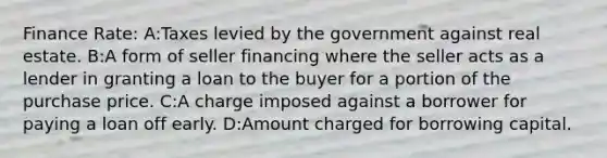 Finance Rate: A:Taxes levied by the government against real estate. B:A form of seller financing where the seller acts as a lender in granting a loan to the buyer for a portion of the purchase price. C:A charge imposed against a borrower for paying a loan off early. D:Amount charged for borrowing capital.