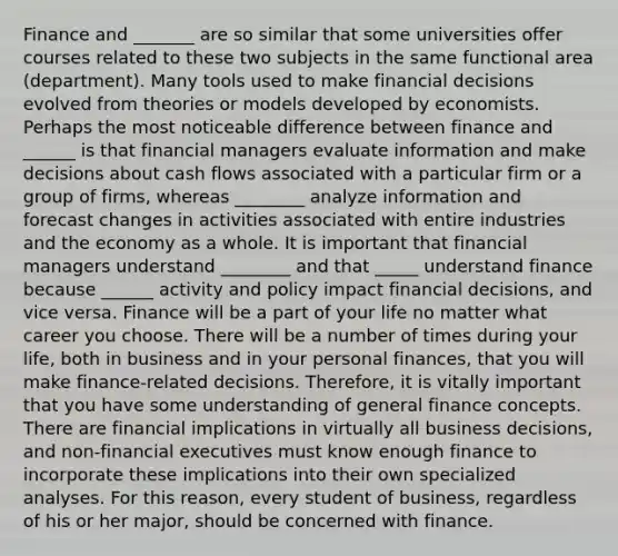 Finance and _______ are so similar that some universities offer courses related to these two subjects in the same functional area (department). Many tools used to make financial decisions evolved from theories or models developed by economists. Perhaps the most noticeable difference between finance and ______ is that financial managers evaluate information and make decisions about cash flows associated with a particular firm or a group of firms, whereas ________ analyze information and forecast changes in activities associated with entire industries and the economy as a whole. It is important that financial managers understand ________ and that _____ understand finance because ______ activity and policy impact financial decisions, and vice versa. Finance will be a part of your life no matter what career you choose. There will be a number of times during your life, both in business and in your personal finances, that you will make finance-related decisions. Therefore, it is vitally important that you have some understanding of general finance concepts. There are financial implications in virtually all business decisions, and non-financial executives must know enough finance to incorporate these implications into their own specialized analyses. For this reason, every student of business, regardless of his or her major, should be concerned with finance.