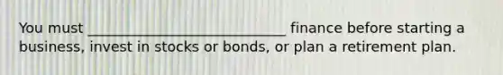 You must ____________________________ finance before starting a business, invest in stocks or bonds, or plan a retirement plan.