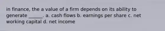 in finance, the a value of a firm depends on its ability to generate ______. a. cash flows b. earnings per share c. net working capital d. net income