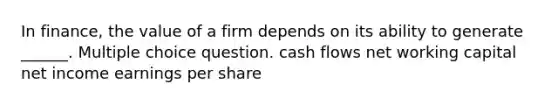 In finance, the value of a firm depends on its ability to generate ______. Multiple choice question. cash flows net working capital net income earnings per share