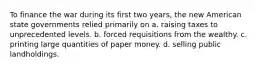 To finance the war during its first two years, the new American state governments relied primarily on a. raising taxes to unprecedented levels. b. forced requisitions from the wealthy. c. printing large quantities of paper money. d. selling public landholdings.