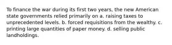 To finance the war during its first two years, the new American state governments relied primarily on a. raising taxes to unprecedented levels. b. forced requisitions from the wealthy. c. printing large quantities of paper money. d. selling public landholdings.