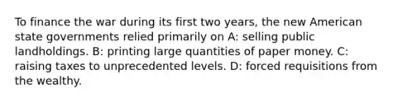 To finance the war during its first two years, the new American state governments relied primarily on A: selling public landholdings. B: printing large quantities of paper money. C: raising taxes to unprecedented levels. D: forced requisitions from the wealthy.