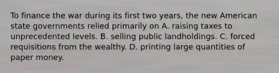 To finance the war during its first two years, the new American state governments relied primarily on A. raising taxes to unprecedented levels. B. selling public landholdings. C. forced requisitions from the wealthy. D. printing large quantities of paper money.