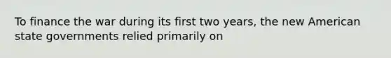 To finance the war during its first two years, the new American state governments relied primarily on