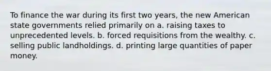 To finance the war during its first two years, the new American state governments relied primarily on a. raising taxes to unprecedented levels. b. forced requisitions from the wealthy. c. selling public landholdings. d. printing large quantities of paper money.