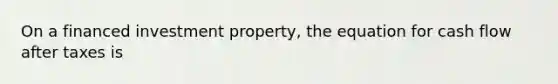 On a financed investment property, the equation for cash flow after taxes is