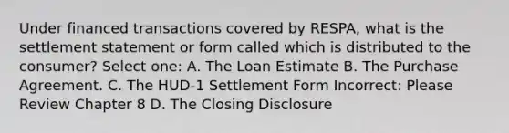 Under financed transactions covered by RESPA, what is the settlement statement or form called which is distributed to the consumer? Select one: A. The Loan Estimate B. The Purchase Agreement. C. The HUD-1 Settlement Form Incorrect: Please Review Chapter 8 D. The Closing Disclosure