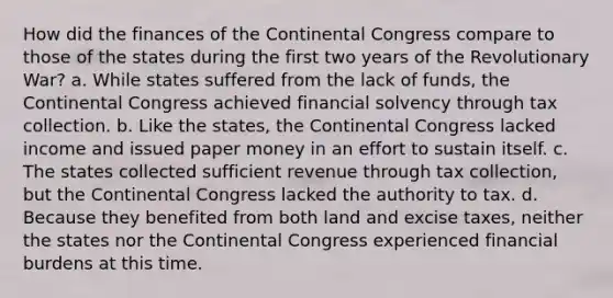 How did the finances of the Continental Congress compare to those of the states during the first two years of the Revolutionary War? a. While states suffered from the lack of funds, the Continental Congress achieved financial solvency through tax collection. b. Like the states, the Continental Congress lacked income and issued paper money in an effort to sustain itself. c. The states collected sufficient revenue through tax collection, but the Continental Congress lacked the authority to tax. d. Because they benefited from both land and excise taxes, neither the states nor the Continental Congress experienced financial burdens at this time.