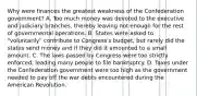 Why were finances the greatest weakness of the Confederation government? A. Too much money was devoted to the executive and judiciary branches, thereby leaving not enough for the rest of governmental operations. B. States were asked to "voluntarily" contribute to Congress's budget, but rarely did the states send money and if they did it amounted to a small amount. C. The laws passed by Congress were too strictly enforced, leading many people to file bankruptcy. D. Taxes under the Confederation government were too high as the government needed to pay off the war debts encountered during the American Revolution.