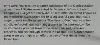 Why were finances the greatest weakness of the Confederation government? States were asked to "voluntarily" contribute to Congress's budget but rarely did or sent little. An event known as the Newburgh Conspiracy led to a successful coup that had a major impact on the economy. The laws of Congress were too strictly enforced, leading many people to file bankruptcy. Too much money was put toward the executive and judiciary branches and not enough toward the people. The Confederation taxes were too high in an effort to pay off war debts from the Revolution.