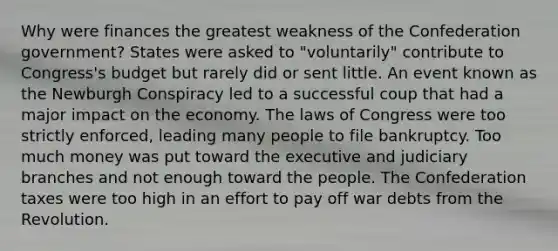 Why were finances the greatest weakness of the Confederation government? States were asked to "voluntarily" contribute to Congress's budget but rarely did or sent little. An event known as the Newburgh Conspiracy led to a successful coup that had a major impact on the economy. The laws of Congress were too strictly enforced, leading many people to file bankruptcy. Too much money was put toward the executive and judiciary branches and not enough toward the people. The Confederation taxes were too high in an effort to pay off war debts from the Revolution.