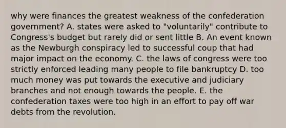 why were finances the greatest weakness of the confederation government? A. states were asked to "voluntarily" contribute to Congress's budget but rarely did or sent little B. An event known as the Newburgh conspiracy led to successful coup that had major impact on the economy. C. the laws of congress were too strictly enforced leading many people to file bankruptcy D. too much money was put towards the executive and judiciary branches and not enough towards the people. E. the confederation taxes were too high in an effort to pay off war debts from the revolution.